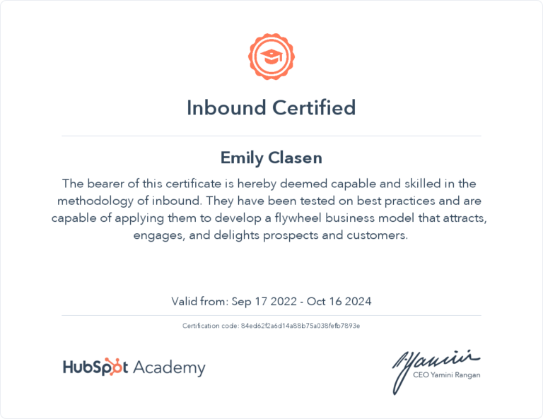 An image of a certificate is shown. It reads: Inbound Certified. Emily Clasen. The bearer of this certificate is hereby deemed capable and skilled in the methodology of inbound. They have been tested on best practices and are capable of applying them to develop a flywheel business model that attracts, engages, and delights prospects and customers. Valid from: Sep 17 2022 - Oct 16 2024. Certification code: 84ed62f2a6d14a88b75a038fefb7893e.